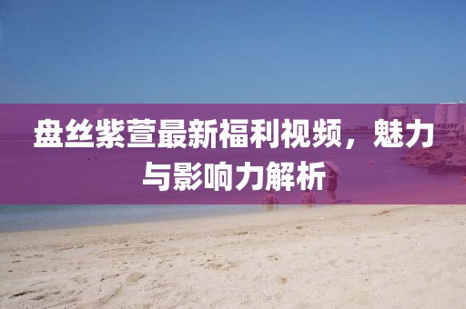 盘丝紫萱最新福利视频，魅力与影响力解析