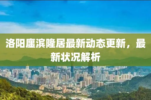洛阳廛滨隆居最新动态更新，最新状况解析