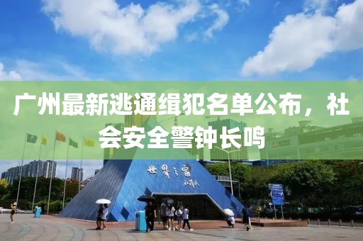 广州最新逃通缉犯名单公布，社会安全警钟长鸣