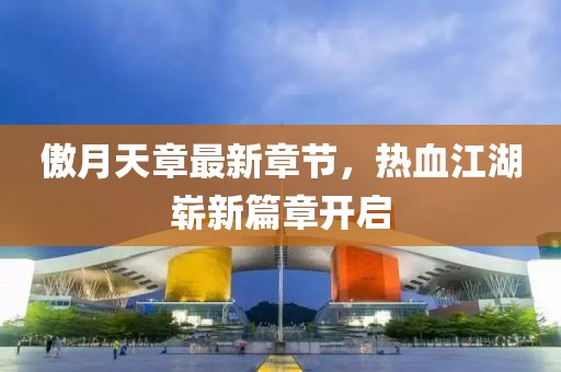傲月天章最新章节，热血江湖崭新篇章开启