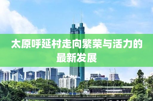 太原呼延村走向繁荣与活力的最新发展