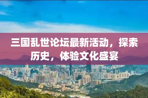 三国乱世论坛最新活动，探索历史，体验文化盛宴