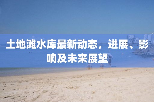土地滩水库最新动态，进展、影响及未来展望