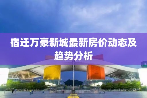 宿迁万豪新城最新房价动态及趋势分析