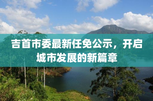 吉首市委最新任免公示，开启城市发展的新篇章