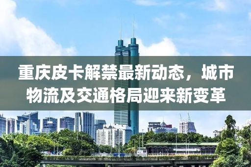 重庆皮卡解禁最新动态，城市物流及交通格局迎来新变革