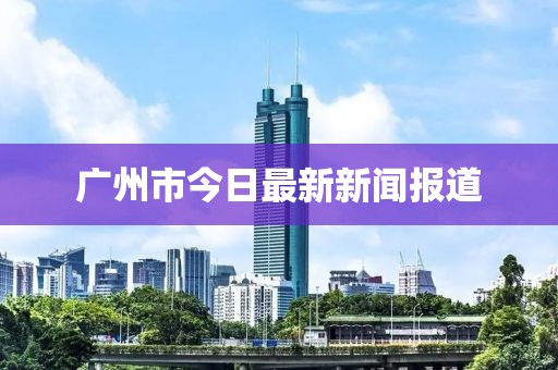 广州市今日最新新闻报道