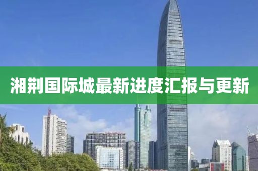 湘荆国际城最新进度汇报与更新