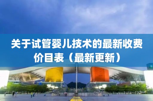 关于试管婴儿技术的最新收费价目表（最新更新）