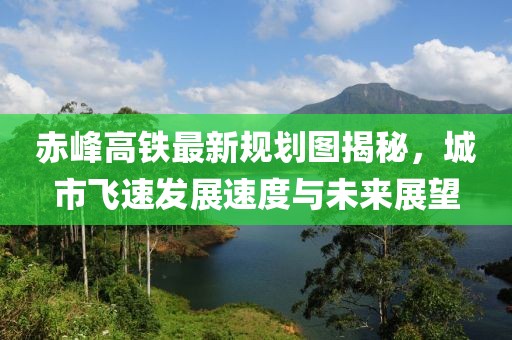 赤峰高铁最新规划图揭秘，城市飞速发展速度与未来展望
