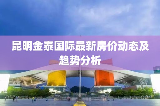 昆明金泰国际最新房价动态及趋势分析