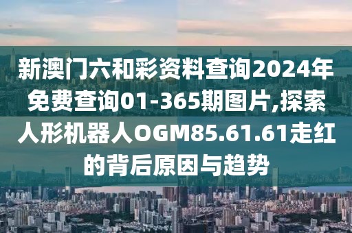 新澳门六和彩资料查询2024年免费查询01-365期图片,探索人形机器人OGM85.61.61走红的背后原因与趋势
