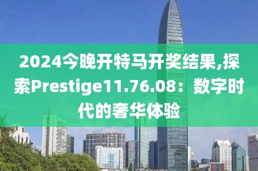 2024今晚开特马开奖结果,探索Prestige11.76.08：数字时代的奢华体验