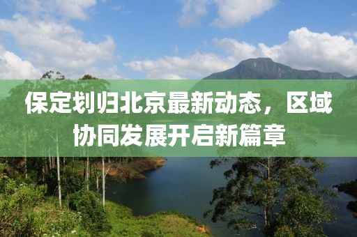保定划归北京最新动态，区域协同发展开启新篇章