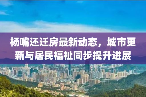 杨嘴还迁房最新动态，城市更新与居民福祉同步提升进展