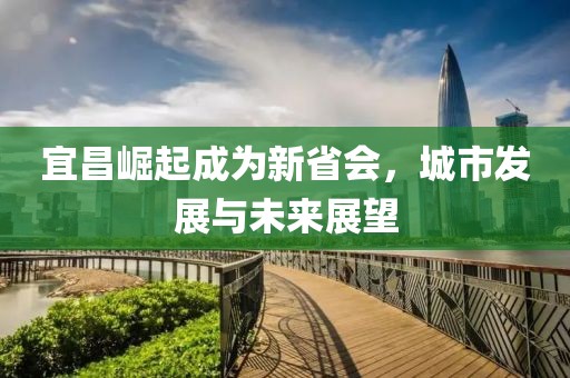 宜昌崛起成为新省会，城市发展与未来展望