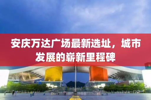 安庆万达广场最新选址，城市发展的崭新里程碑