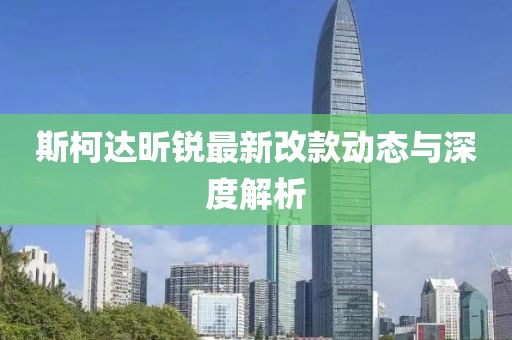 斯柯达昕锐最新改款动态与深度解析