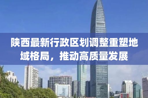 陕西最新行政区划调整重塑地域格局，推动高质量发展