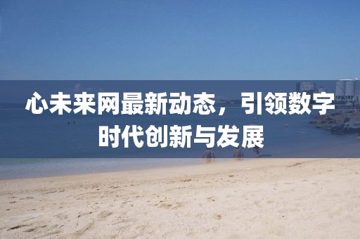 心未来网最新动态，引领数字时代创新与发展