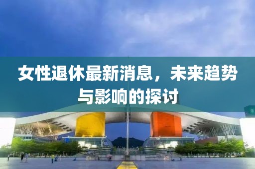 女性退休最新消息，未来趋势与影响的探讨
