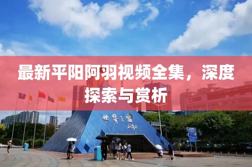 最新平阳阿羽视频全集，深度探索与赏析