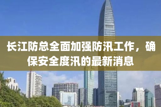 长江防总全面加强防汛工作，确保安全度汛的最新消息