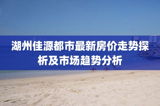 湖州佳源都市最新房价走势探析及市场趋势分析