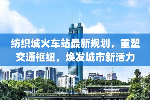 纺织城火车站最新规划，重塑交通枢纽，焕发城市新活力