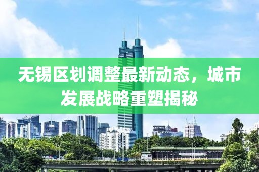 无锡区划调整最新动态，城市发展战略重塑揭秘