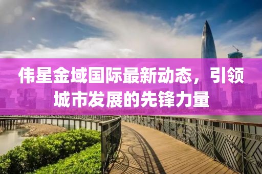 伟星金域国际最新动态，引领城市发展的先锋力量