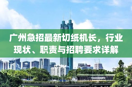广州急招最新切纸机长，行业现状、职责与招聘要求详解