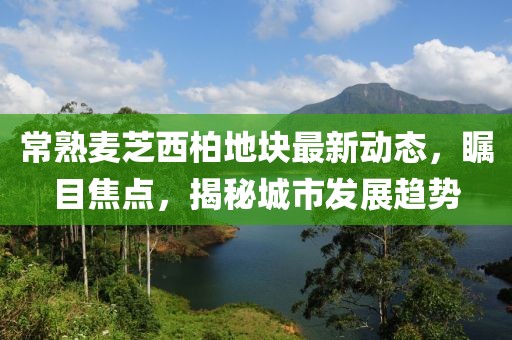 常熟麦芝西柏地块最新动态，瞩目焦点，揭秘城市发展趋势