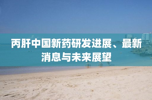 丙肝中国新药研发进展、最新消息与未来展望