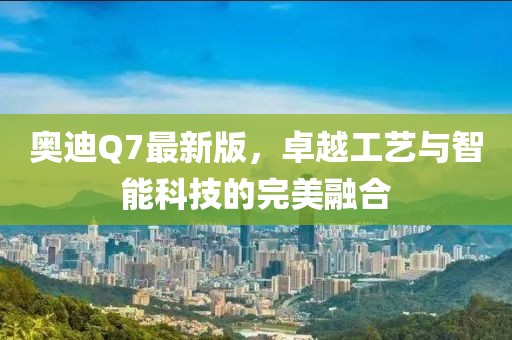 奥迪Q7最新版，卓越工艺与智能科技的完美融合