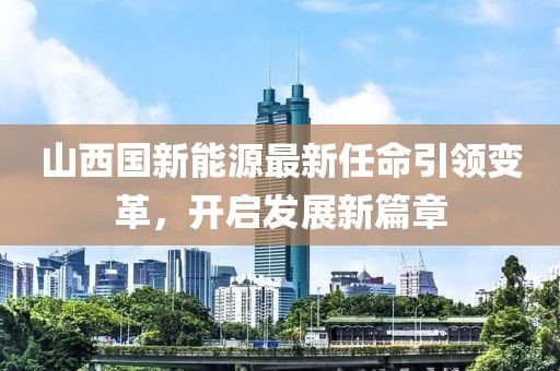 山西国新能源最新任命引领变革，开启发展新篇章