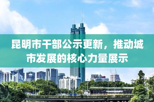 昆明市干部公示更新，推动城市发展的核心力量展示
