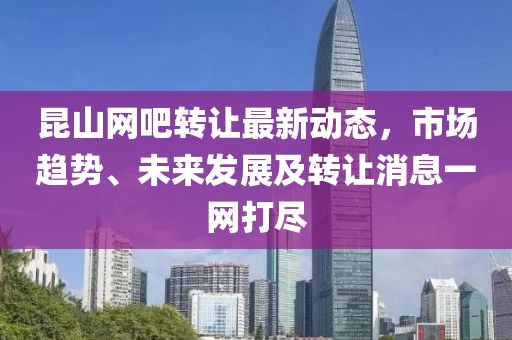 昆山网吧转让最新动态，市场趋势、未来发展及转让消息一网打尽