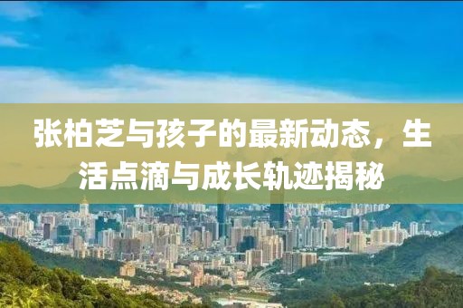 张柏芝与孩子的最新动态，生活点滴与成长轨迹揭秘