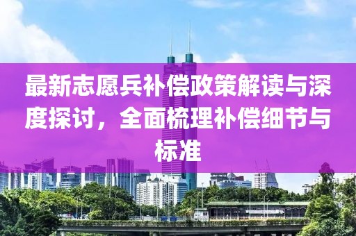 最新志愿兵补偿政策解读与深度探讨，全面梳理补偿细节与标准