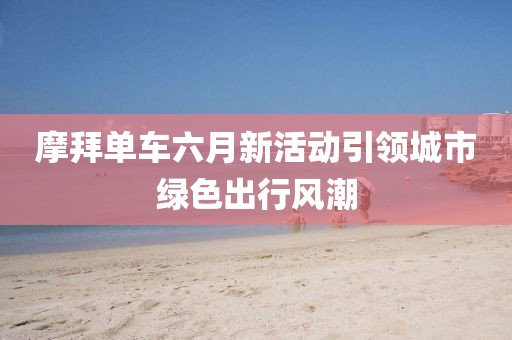 摩拜单车六月新活动引领城市绿色出行风潮