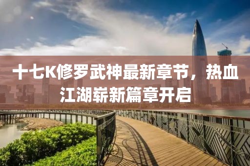 十七K修罗武神最新章节，热血江湖崭新篇章开启