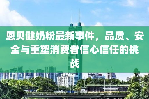 恩贝健奶粉最新事件，品质、安全与重塑消费者信心信任的挑战