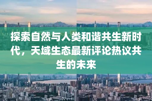 探索自然与人类和谐共生新时代，天域生态最新评论热议共生的未来
