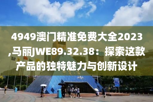 4949澳门精准免费大全2023,马丽JWE89.32.38：探索这款产品的独特魅力与创新设计
