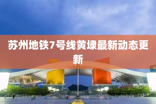 苏州地铁7号线黄埭最新动态更新