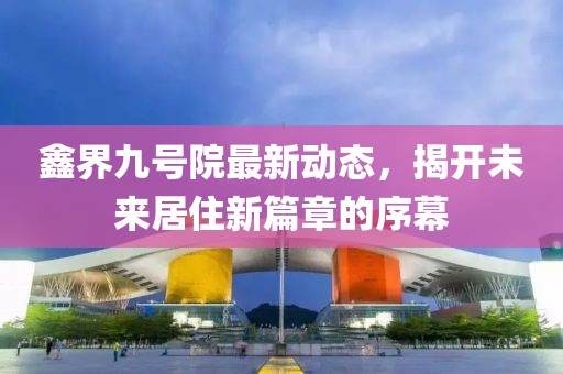 鑫界九号院最新动态，揭开未来居住新篇章的序幕