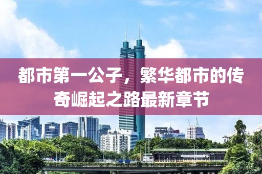 都市第一公子，繁华都市的传奇崛起之路最新章节