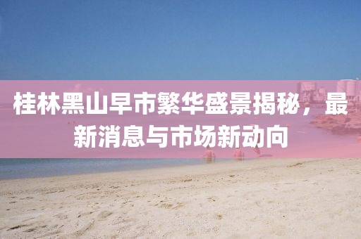 桂林黑山早市繁华盛景揭秘，最新消息与市场新动向
