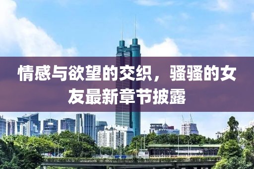 情感与欲望的交织，骚骚的女友最新章节披露